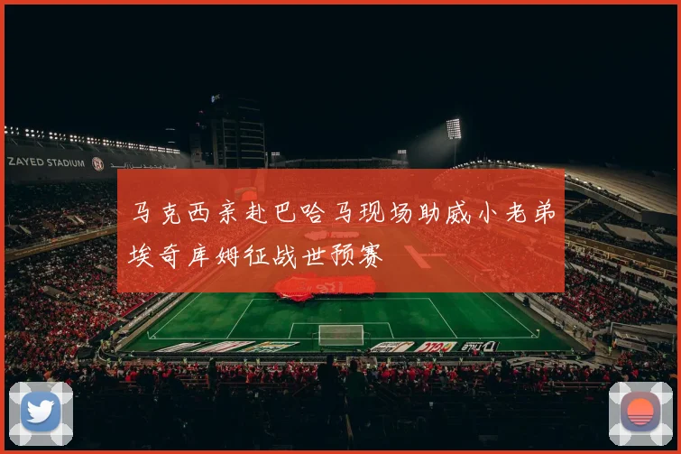 马克西亲赴巴哈马现场助威小老弟埃奇库姆征战世预赛