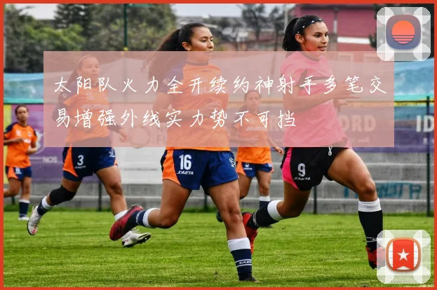 太阳队火力全开续约神射手多笔交易增强外线实力势不可挡