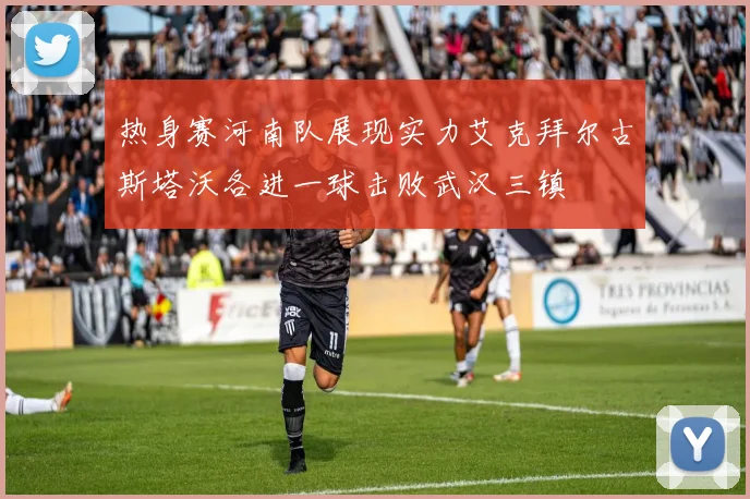 热身赛河南队展现实力艾克拜尔古斯塔沃各进一球击败武汉三镇