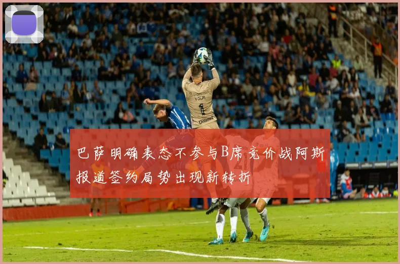 巴萨明确表态不参与B席竞价战阿斯报道签约局势出现新转折
