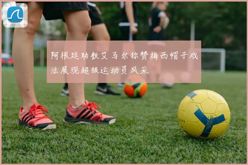阿根廷助教艾马尔称赞梅西帽子戏法展现超级运动员风采