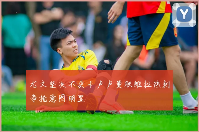 尤文坚决不卖卡卢卢曼联维拉热刺争抢意图明显
