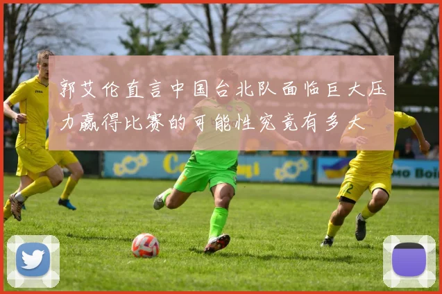 郭艾伦直言中国台北队面临巨大压力赢得比赛的可能性究竟有多大