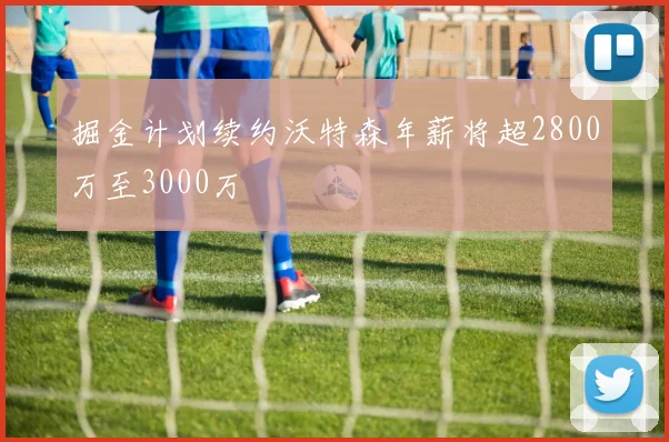 掘金计划续约沃特森年薪将超2800万至3000万