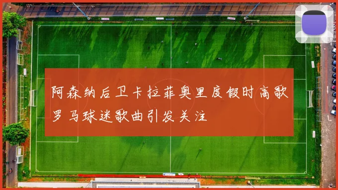 阿森纳后卫卡拉菲奥里度假时高歌罗马球迷歌曲引发关注
