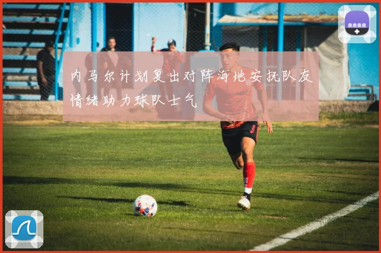 内马尔计划复出对阵海地安抚队友情绪助力球队士气