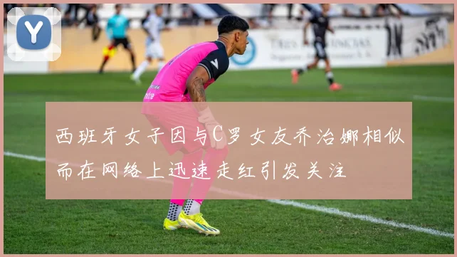 西班牙女子因与C罗女友乔治娜相似而在网络上迅速走红引发关注