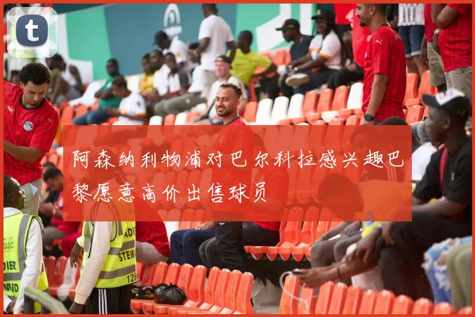 阿森纳利物浦对巴尔科拉感兴趣巴黎愿意高价出售球员