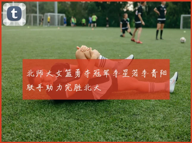 北师大女篮勇夺冠军李星若李青阳联手助力完胜北大