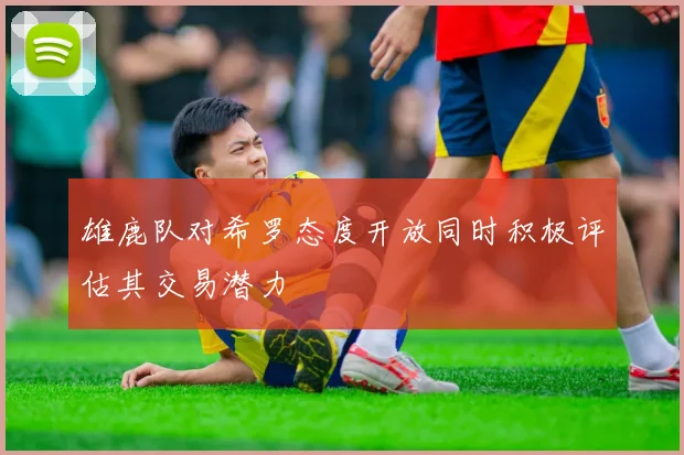 雄鹿队对希罗态度开放同时积极评估其交易潜力