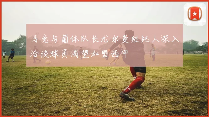 马竞与葡体队长尤尔曼经纪人深入洽谈球员渴望加盟西甲