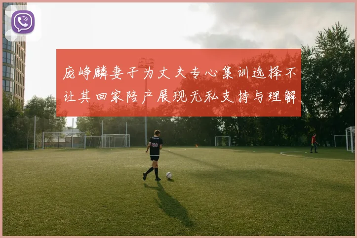 庞峥麟妻子为丈夫专心集训选择不让其回家陪产展现无私支持与理解