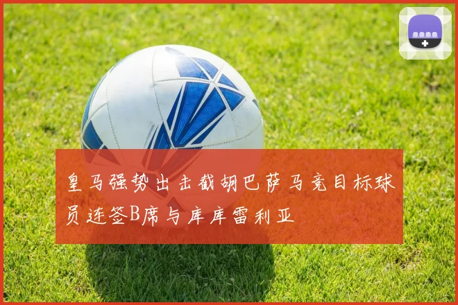 皇马强势出击截胡巴萨马竞目标球员连签B席与库库雷利亚